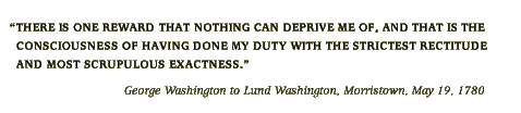 There is one reward that nothing can deprive me of, and that is the consciousness of having done my duty with the strictest rectitude and most scrupulous exactness. -George Washington to Lund Washington, Morristown, May 19, 1780